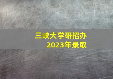 三峡大学研招办 2023年录取